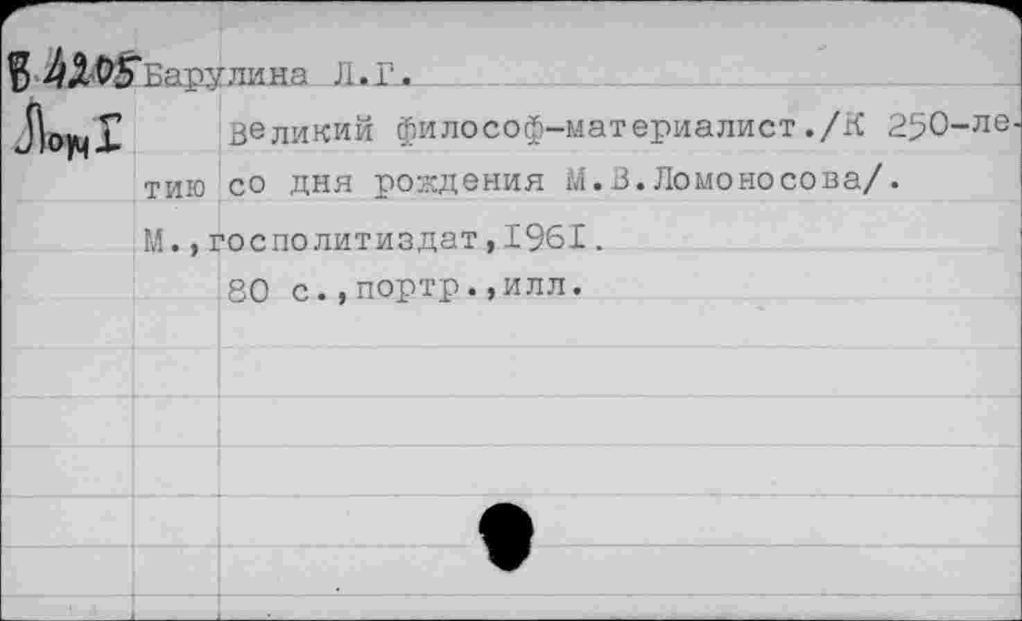 ﻿$ -4Л^5"Еарулика Л.Г.
великий философ-материалист ./К 2^0 тию со дня рождения М.В.Ломоносова/. М.,госполитиздат,1961.
80 с.,портр.,илл.